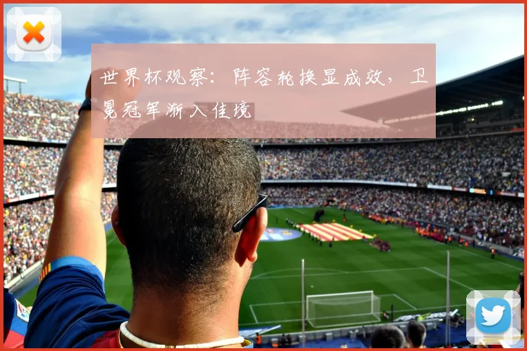 世界杯观察：阵容轮换显成效，卫冕冠军渐入佳境