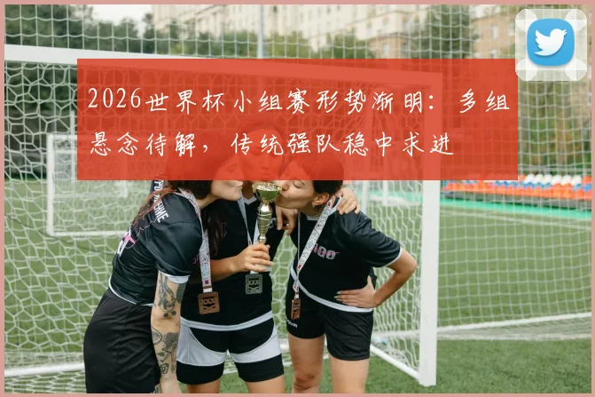 2026世界杯小组赛形势渐明：多组悬念待解，传统强队稳中求进