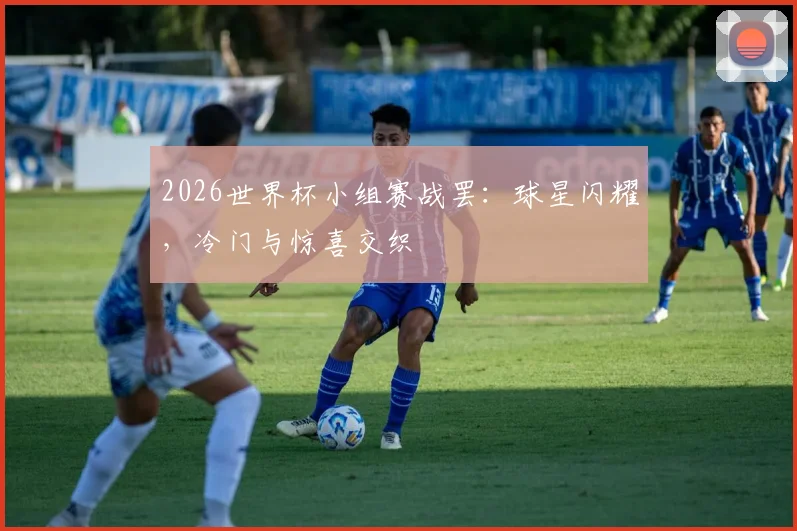 2026世界杯小组赛战罢：球星闪耀，冷门与惊喜交织