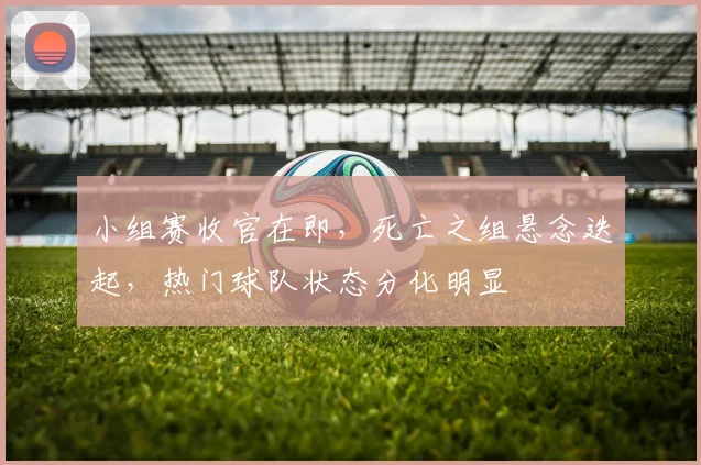 小组赛收官在即，死亡之组悬念迭起，热门球队状态分化明显