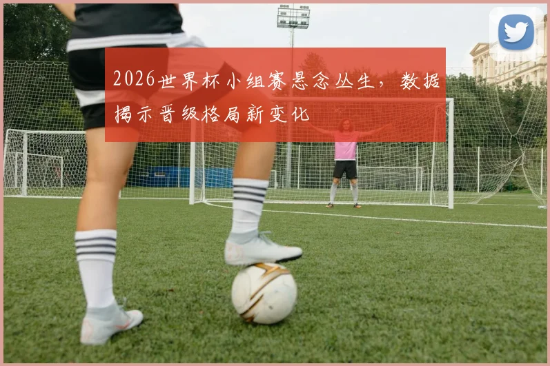2026世界杯小组赛悬念丛生，数据揭示晋级格局新变化