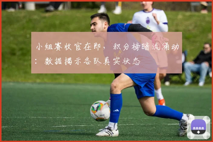 小组赛收官在即，积分榜暗流涌动：数据揭示各队真实状态