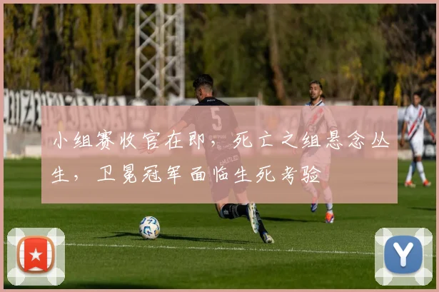 小组赛收官在即，死亡之组悬念丛生，卫冕冠军面临生死考验