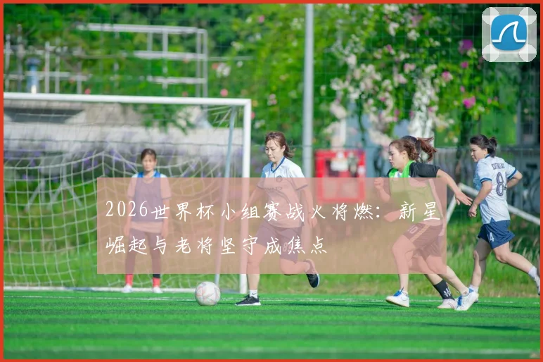 2026世界杯小组赛战火将燃：新星崛起与老将坚守成焦点