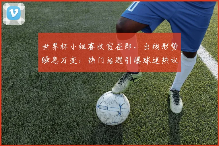 世界杯小组赛收官在即，出线形势瞬息万变，热门话题引爆球迷热议