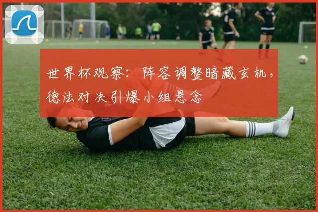 世界杯观察：阵容调整暗藏玄机，德法对决引爆小组悬念