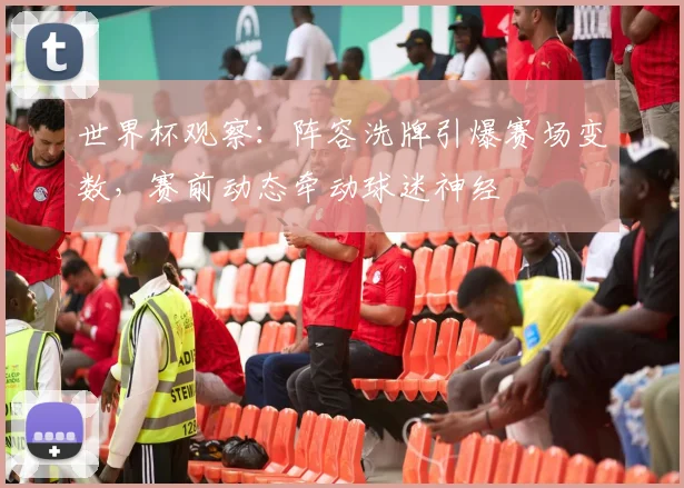 世界杯观察：阵容洗牌引爆赛场变数，赛前动态牵动球迷神经